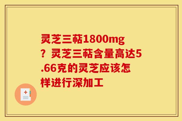 灵芝三萜1800mg?灵芝三萜含量高达5.66克的灵芝应该怎样进行深加工