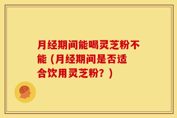 月经期间能喝灵芝粉不能 (月经期间是否适合饮用灵芝粉?)