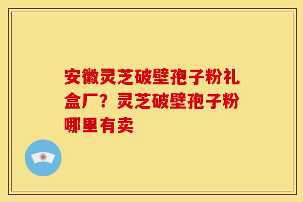安徽灵芝破壁孢子粉礼盒厂？灵芝破壁孢子粉哪里有卖