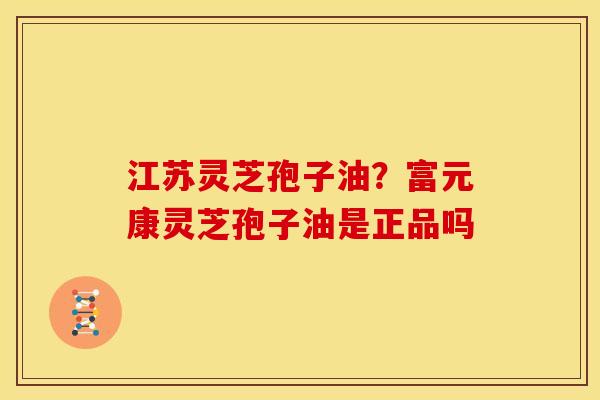 江苏灵芝孢子油?富元康灵芝孢子油是正品吗