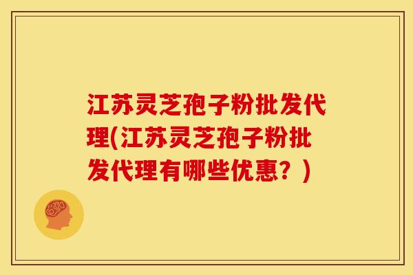 江苏灵芝孢子粉批发代理(江苏灵芝孢子粉批发代理有哪些优惠?)