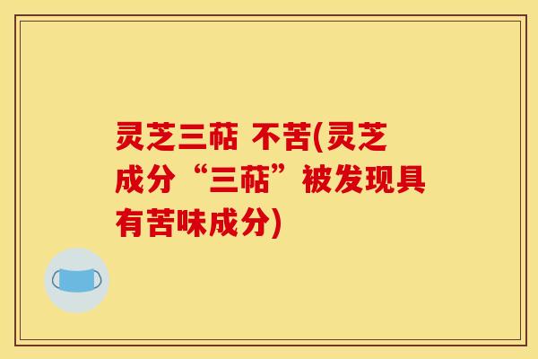 灵芝三萜 不苦(灵芝成分“三萜”被发现具有苦味成分)