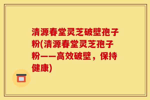 清源春堂灵芝破壁孢子粉(清源春堂灵芝孢子粉——高效破壁,保持健康)