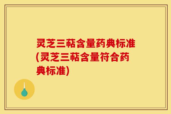 灵芝三萜含量药典标准(灵芝三萜含量符合药典标准)