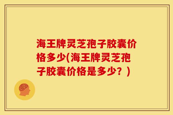 海王牌灵芝孢子胶囊价格多少(海王牌灵芝孢子胶囊价格是多少?)