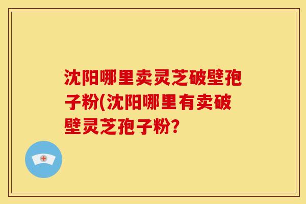 沈阳哪里卖灵芝破壁孢子粉(沈阳哪里有卖破壁灵芝孢子粉?