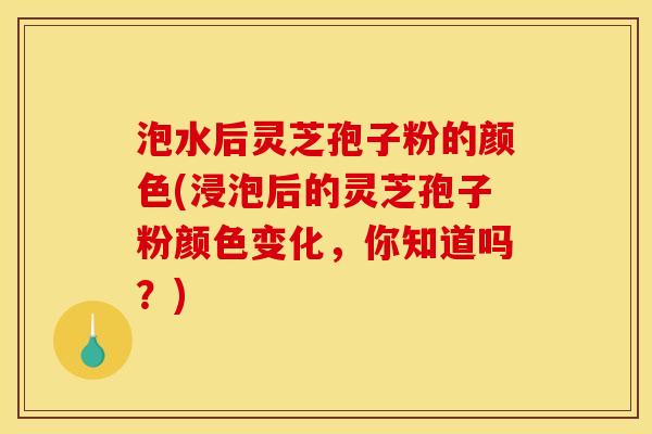 泡水后灵芝孢子粉的颜色(浸泡后的灵芝孢子粉颜色变化,你知道吗?)