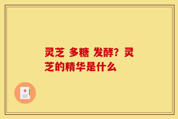 灵芝 多糖 发酵？灵芝的精华是什么
