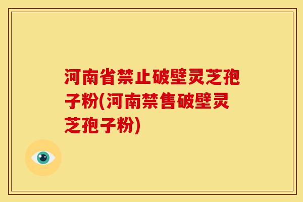 河南省禁止破壁灵芝孢子粉(河南禁售破壁灵芝孢子粉)