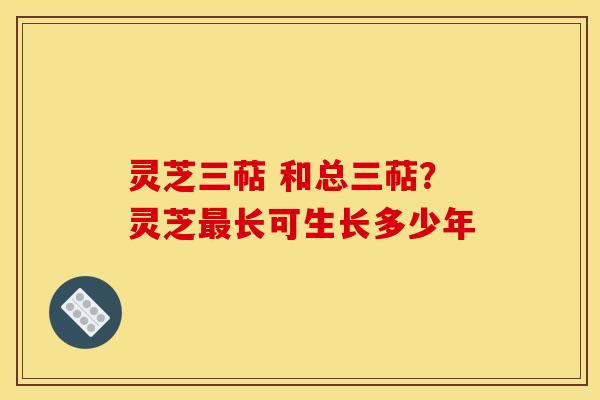 灵芝三萜 和总三萜?灵芝最长可生长多少年