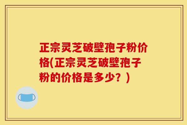 正宗灵芝破壁孢子粉价格(正宗灵芝破壁孢子粉的价格是多少?)