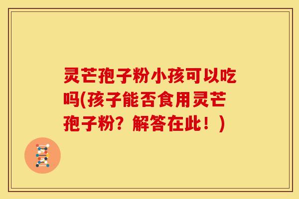 灵芒孢子粉小孩可以吃吗(孩子能否食用灵芒孢子粉？解答在此！)
