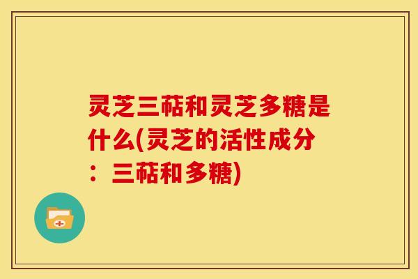 灵芝三萜和灵芝多糖是什么(灵芝的活性成分:三萜和多糖)
