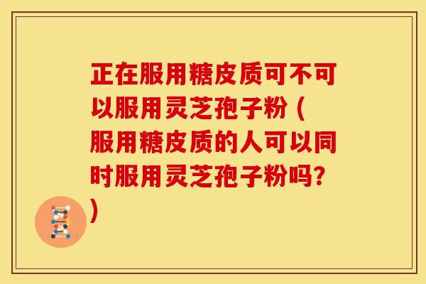 正在服用糖皮质可不可以服用灵芝孢子粉 (服用糖皮质的人可以同时服用灵芝孢子粉吗？)