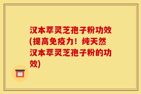 汉本萃灵芝孢子粉功效(提高免疫力!纯天然汉本萃灵芝孢子粉的功效)