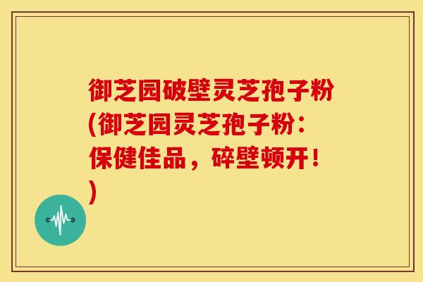 御芝园破壁灵芝孢子粉(御芝园灵芝孢子粉:保健佳品,碎壁顿开!)