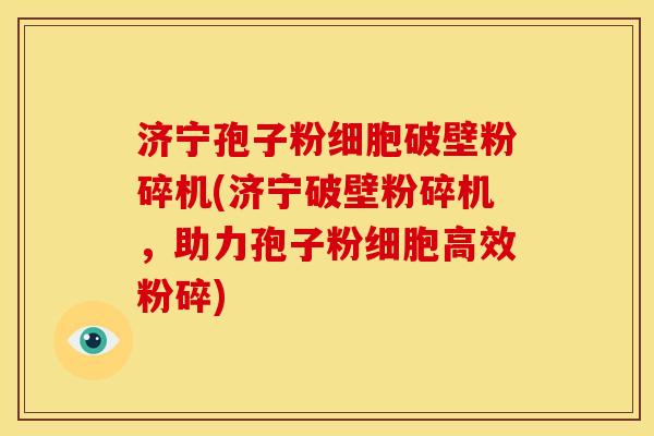 济宁孢子粉细胞破壁粉碎机(济宁破壁粉碎机,助力孢子粉细胞高效粉碎)