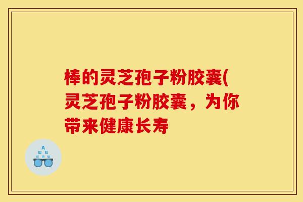 棒的灵芝孢子粉胶囊(灵芝孢子粉胶囊,为你带来健康长寿