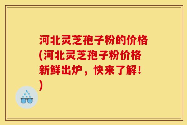 河北灵芝孢子粉的价格(河北灵芝孢子粉价格新鲜出炉，快来了解！)