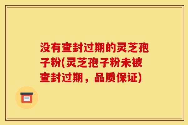 没有查封过期的灵芝孢子粉(灵芝孢子粉未被查封过期，品质保证)