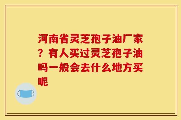 河南省灵芝孢子油厂家？有人买过灵芝孢子油吗一般会去什么地方买呢