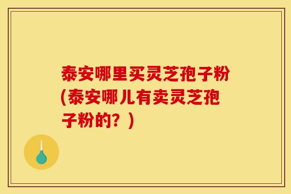 泰安哪里买灵芝孢子粉(泰安哪儿有卖灵芝孢子粉的?)