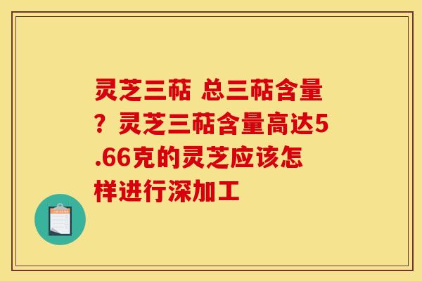 灵芝三萜 总三萜含量?灵芝三萜含量高达5.66克的灵芝应该怎样进行深加工