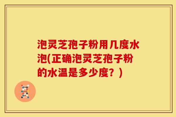 泡灵芝孢子粉用几度水泡(正确泡灵芝孢子粉的水温是多少度?)