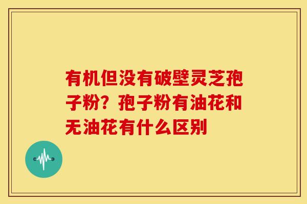 有机但没有破壁灵芝孢子粉？孢子粉有油花和无油花有什么区别