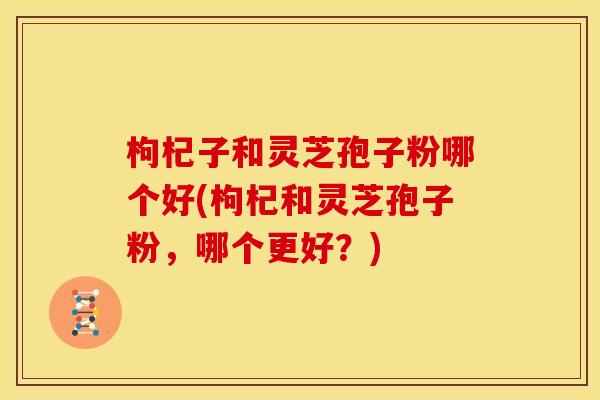 枸杞子和灵芝孢子粉哪个好(枸杞和灵芝孢子粉，哪个更好？)