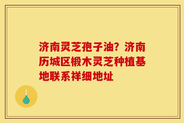 济南灵芝孢子油?济南历城区椴木灵芝种植基地联系祥细地址
