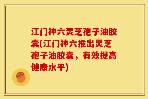 江门神六灵芝孢子油胶囊(江门神六推出灵芝孢子油胶囊,有效提高健康水平)