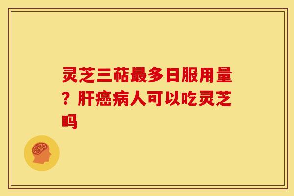 灵芝三萜最多日服用量?肝癌病人可以吃灵芝吗