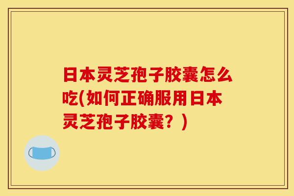 日本灵芝孢子胶囊怎么吃(如何正确服用日本灵芝孢子胶囊?)