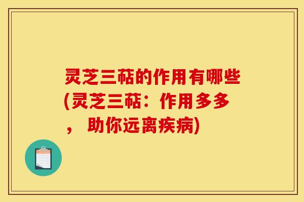 灵芝三萜的作用有哪些(灵芝三萜:作用多多, 助你远离疾病)