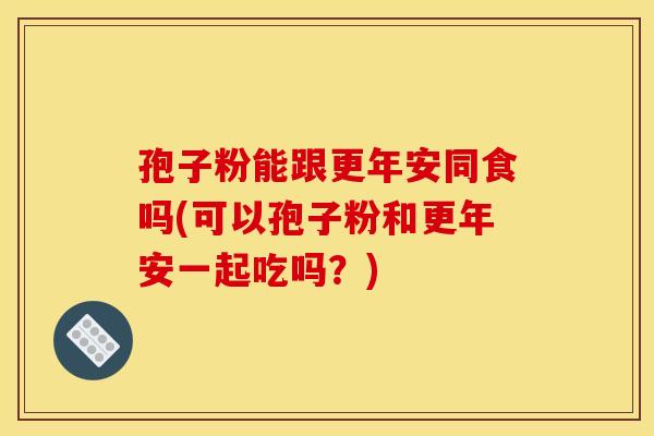 孢子粉能跟更年安同食吗(可以孢子粉和更年安一起吃吗?)