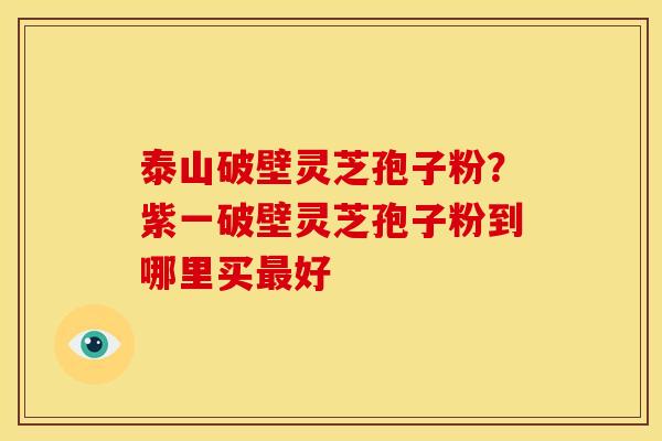 泰山破壁灵芝孢子粉?紫一破壁灵芝孢子粉到哪里买最好