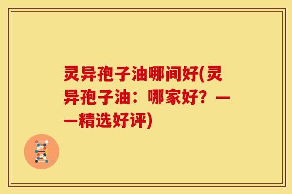 灵异孢子油哪间好(灵异孢子油:哪家好?——精选好评)