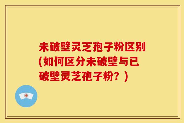 未破壁灵芝孢子粉区别(如何区分未破壁与已破壁灵芝孢子粉？)