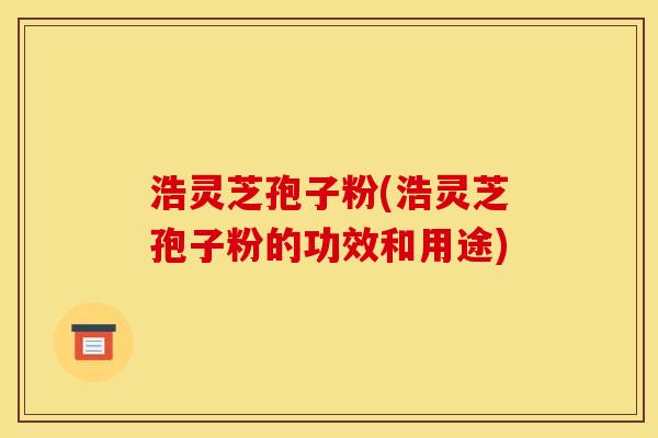 浩灵芝孢子粉(浩灵芝孢子粉的功效和用途)