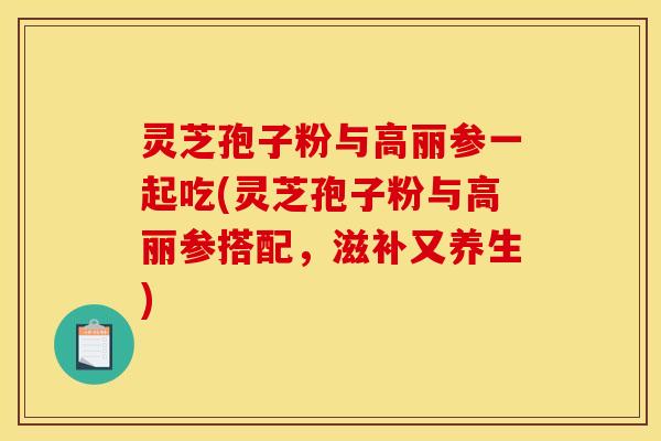 灵芝孢子粉与高丽参一起吃(灵芝孢子粉与高丽参搭配,滋补又养生)