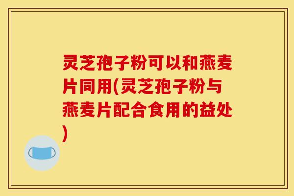 灵芝孢子粉可以和燕麦片同用(灵芝孢子粉与燕麦片配合食用的益处)