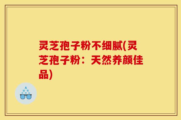 灵芝孢子粉不细腻(灵芝孢子粉:天然养颜佳品)