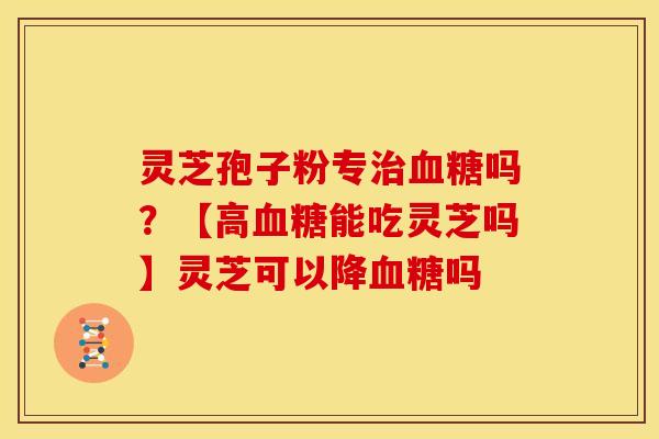 灵芝孢子粉专治血糖吗?【高血糖能吃灵芝吗】灵芝可以降血糖吗