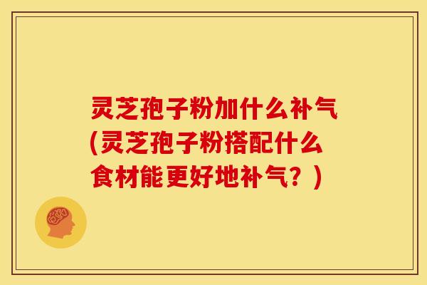 灵芝孢子粉加什么补气(灵芝孢子粉搭配什么食材能更好地补气?)