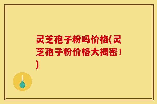 灵芝孢子粉吗价格(灵芝孢子粉价格大揭密！)