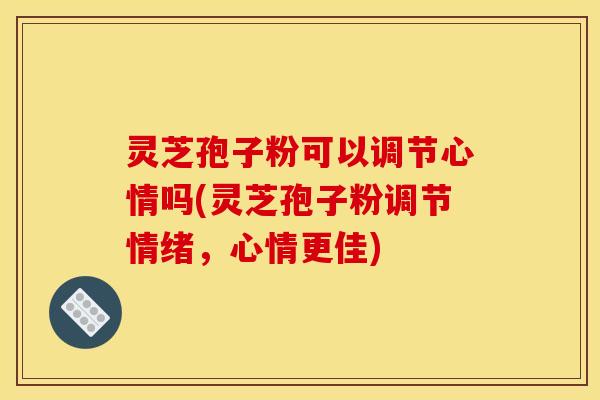 灵芝孢子粉可以调节心情吗(灵芝孢子粉调节情绪，心情更佳)