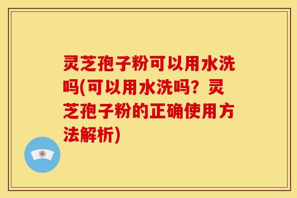 灵芝孢子粉可以用水洗吗(可以用水洗吗？灵芝孢子粉的正确使用方法解析)