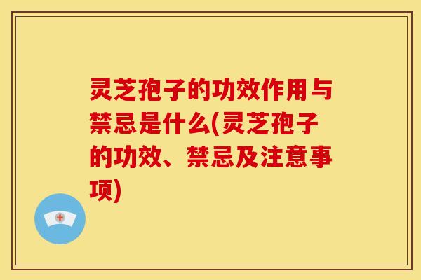 灵芝孢子的功效作用与禁忌是什么(灵芝孢子的功效、禁忌及注意事项)