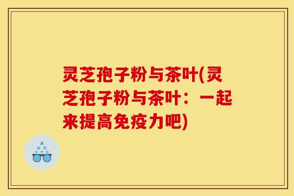 灵芝孢子粉与茶叶(灵芝孢子粉与茶叶：一起来提高免疫力吧)